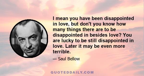 I mean you have been disappointed in love, but don't you know how many things there are to be disappointed in besides love? You are lucky to be still disappointed in love. Later it may be even more terrible.