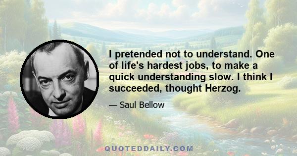 I pretended not to understand. One of life's hardest jobs, to make a quick understanding slow. I think I succeeded, thought Herzog.