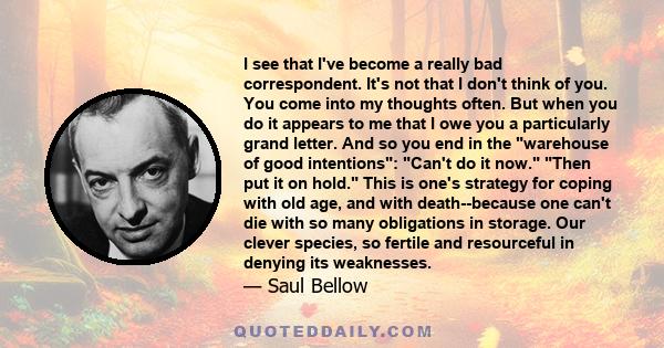 I see that I've become a really bad correspondent. It's not that I don't think of you. You come into my thoughts often. But when you do it appears to me that I owe you a particularly grand letter. And so you end in the