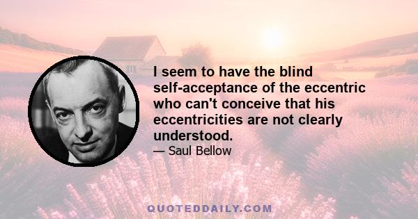 I seem to have the blind self-acceptance of the eccentric who can't conceive that his eccentricities are not clearly understood.