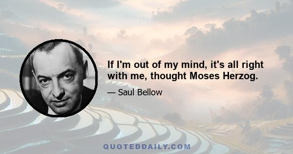 If I'm out of my mind, it's all right with me, thought Moses Herzog.