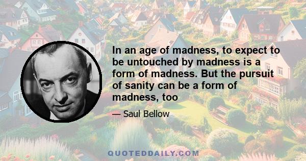 In an age of madness, to expect to be untouched by madness is a form of madness. But the pursuit of sanity can be a form of madness, too