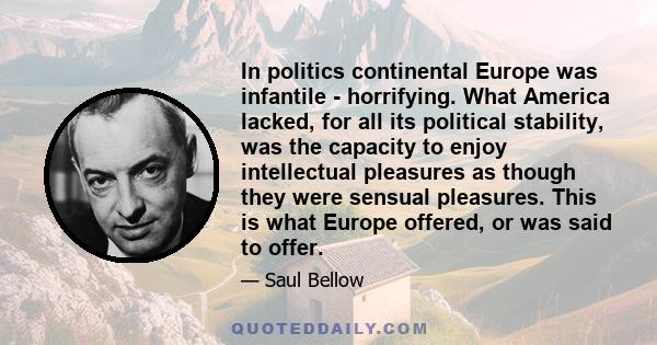 In politics continental Europe was infantile - horrifying. What America lacked, for all its political stability, was the capacity to enjoy intellectual pleasures as though they were sensual pleasures. This is what