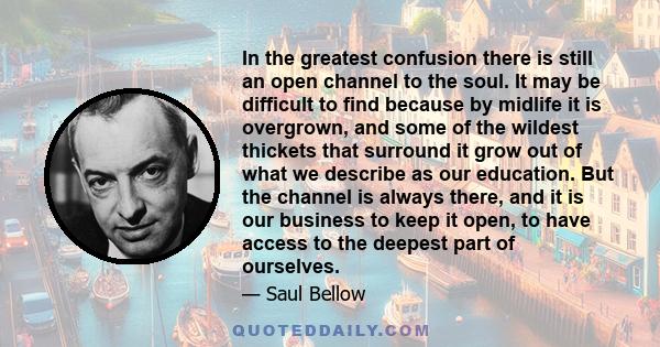 In the greatest confusion there is still an open channel to the soul. It may be difficult to find because by midlife it is overgrown, and some of the wildest thickets that surround it grow out of what we describe as our 