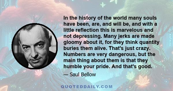 In the history of the world many souls have been, are, and will be, and with a little reflection this is marvelous and not depressing. Many jerks are made gloomy about it, for they think quantity buries them alive.