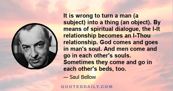 It is wrong to turn a man (a subject) into a thing (an object). By means of spiritual dialogue, the I-It relationship becomes an I-Thou relationship. God comes and goes in man's soul. And men come and go in each other's 