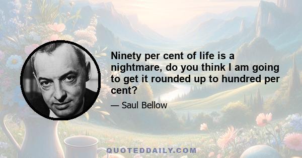 Ninety per cent of life is a nightmare, do you think I am going to get it rounded up to hundred per cent?