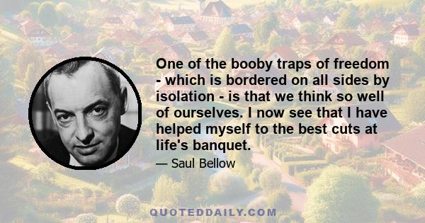 One of the booby traps of freedom - which is bordered on all sides by isolation - is that we think so well of ourselves. I now see that I have helped myself to the best cuts at life's banquet.