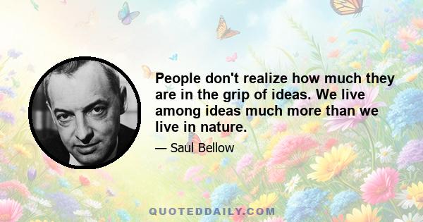 People don't realize how much they are in the grip of ideas. We live among ideas much more than we live in nature.