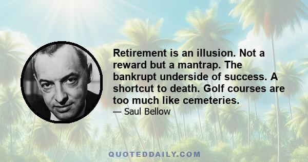 Retirement is an illusion. Not a reward but a mantrap. The bankrupt underside of success. A shortcut to death. Golf courses are too much like cemeteries.