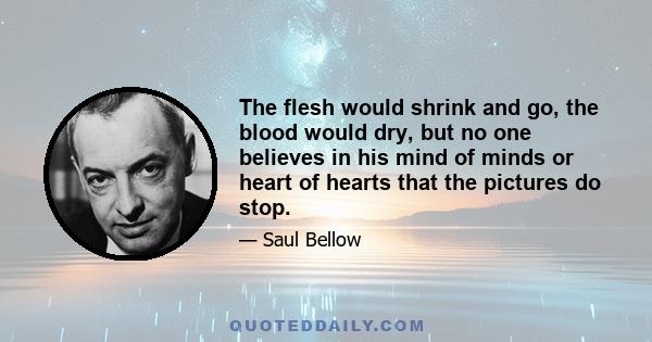 The flesh would shrink and go, the blood would dry, but no one believes in his mind of minds or heart of hearts that the pictures do stop.