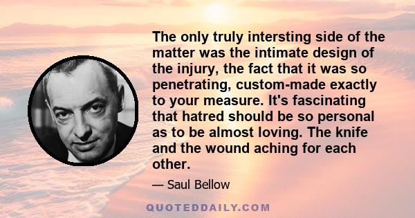 The only truly intersting side of the matter was the intimate design of the injury, the fact that it was so penetrating, custom-made exactly to your measure. It's fascinating that hatred should be so personal as to be