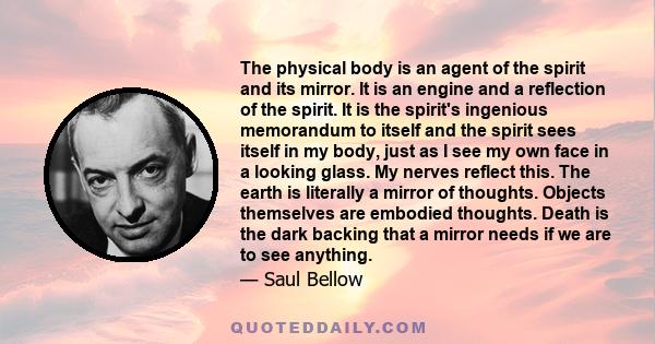 The physical body is an agent of the spirit and its mirror. It is an engine and a reflection of the spirit. It is the spirit's ingenious memorandum to itself and the spirit sees itself in my body, just as I see my own