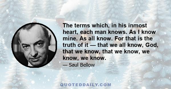 The terms which, in his inmost heart, each man knows. As I know mine. As all know. For that is the truth of it — that we all know, God, that we know, that we know, we know, we know.