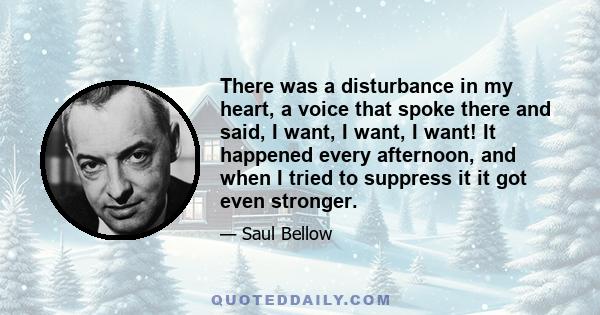 There was a disturbance in my heart, a voice that spoke there and said, I want, I want, I want! It happened every afternoon, and when I tried to suppress it it got even stronger.