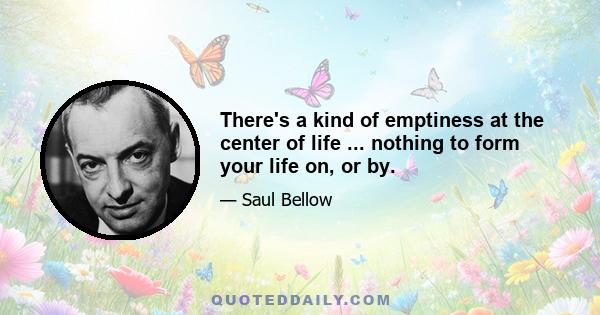 There's a kind of emptiness at the center of life ... nothing to form your life on, or by.