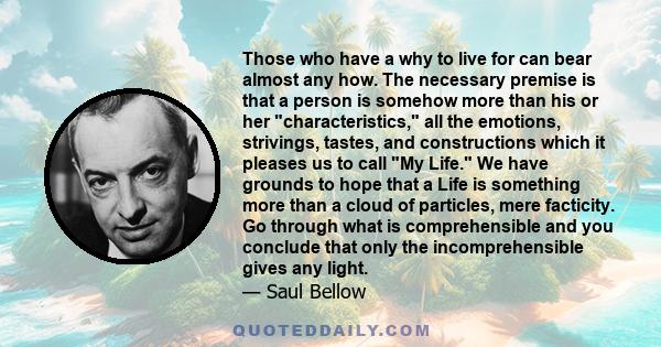 Those who have a why to live for can bear almost any how. The necessary premise is that a person is somehow more than his or her characteristics, all the emotions, strivings, tastes, and constructions which it pleases