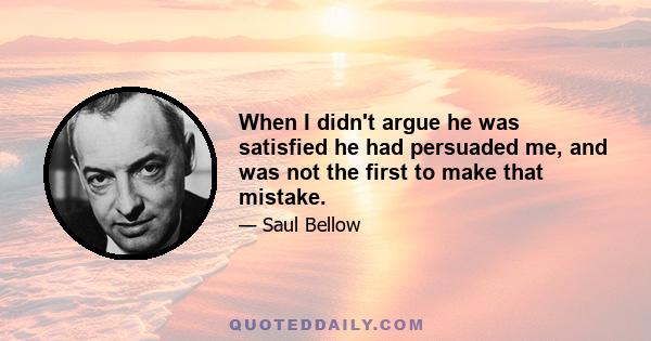 When I didn't argue he was satisfied he had persuaded me, and was not the first to make that mistake.