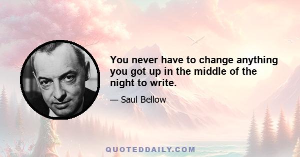 You never have to change anything you got up in the middle of the night to write.