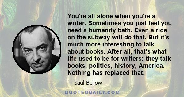 You're all alone when you're a writer. Sometimes you just feel you need a humanity bath. Even a ride on the subway will do that. But it's much more interesting to talk about books. After all, that's what life used to be 