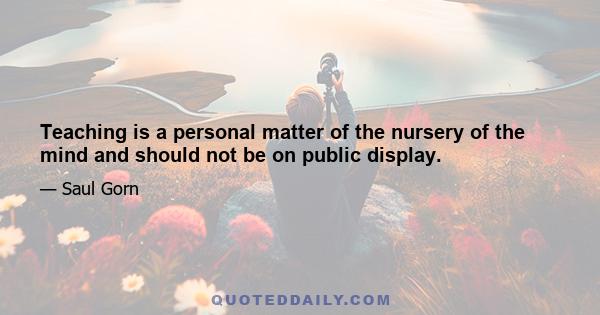 Teaching is a personal matter of the nursery of the mind and should not be on public display.