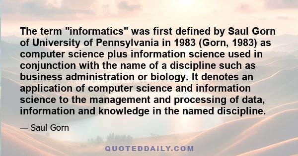 The term informatics was first defined by Saul Gorn of University of Pennsylvania in 1983 (Gorn, 1983) as computer science plus information science used in conjunction with the name of a discipline such as business