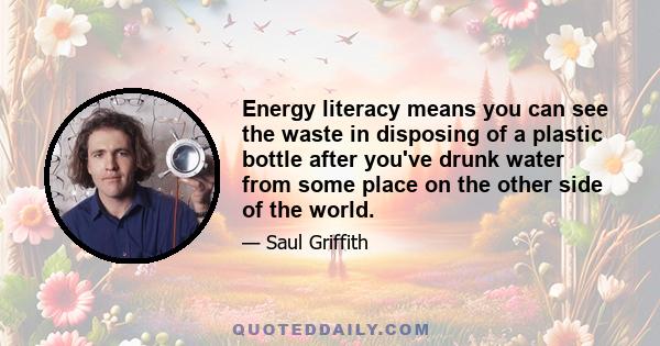 Energy literacy means you can see the waste in disposing of a plastic bottle after you've drunk water from some place on the other side of the world.