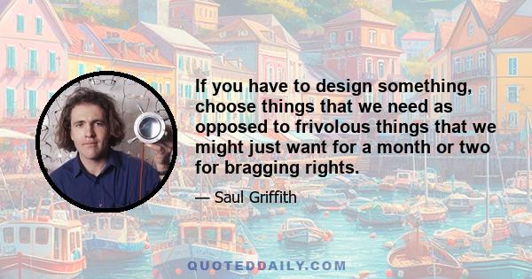 If you have to design something, choose things that we need as opposed to frivolous things that we might just want for a month or two for bragging rights.