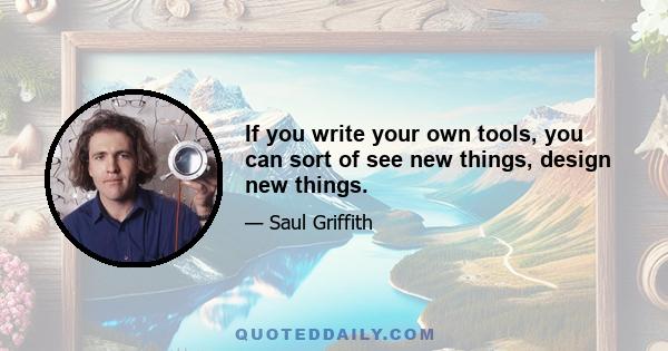 If you write your own tools, you can sort of see new things, design new things.