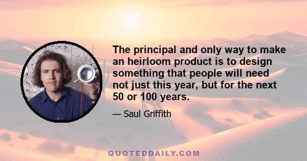 The principal and only way to make an heirloom product is to design something that people will need not just this year, but for the next 50 or 100 years.