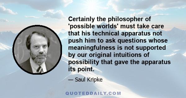 Certainly the philosopher of 'possible worlds' must take care that his technical apparatus not push him to ask questions whose meaningfulness is not supported by our original intuitions of possibility that gave the