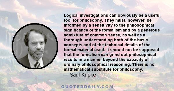 Logical investigations can obviously be a useful tool for philosophy. They must, however, be informed by a sensitivity to the philosophical significance of the formalism and by a generous admixture of common sense, as