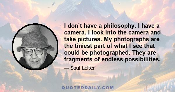 I don’t have a philosophy. I have a camera. I look into the camera and take pictures. My photographs are the tiniest part of what I see that could be photographed. They are fragments of endless possibilities.