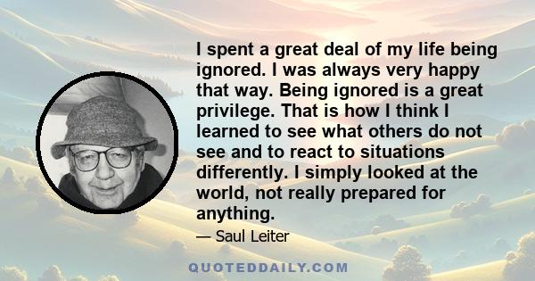 I spent a great deal of my life being ignored. I was always very happy that way. Being ignored is a great privilege. That is how I think I learned to see what others do not see and to react to situations differently. I