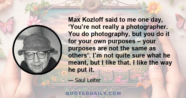 Max Kozloff said to me one day, ‘You’re not really a photographer. You do photography, but you do it for your own purposes – your purposes are not the same as others’. I’m not quite sure what he meant, but I like that.