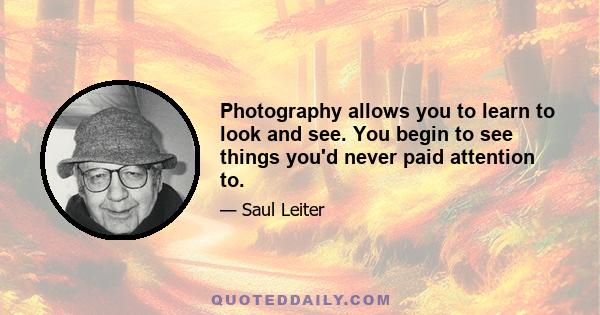 Photography allows you to learn to look and see. You begin to see things you'd never paid attention to.