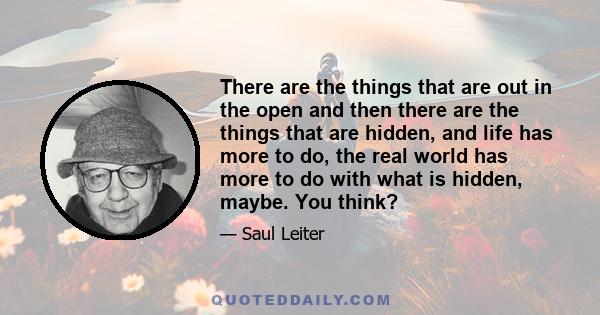 There are the things that are out in the open and then there are the things that are hidden, and life has more to do, the real world has more to do with what is hidden, maybe. You think?