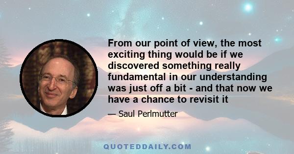 From our point of view, the most exciting thing would be if we discovered something really fundamental in our understanding was just off a bit - and that now we have a chance to revisit it