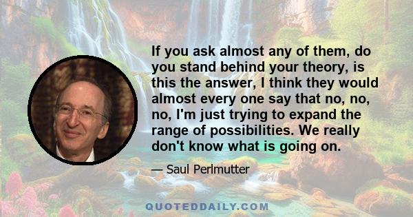 If you ask almost any of them, do you stand behind your theory, is this the answer, I think they would almost every one say that no, no, no, I'm just trying to expand the range of possibilities. We really don't know