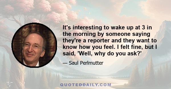 It's interesting to wake up at 3 in the morning by someone saying they're a reporter and they want to know how you feel. I felt fine, but I said, 'Well, why do you ask?'