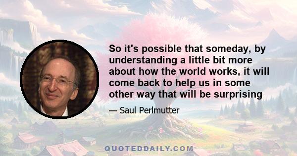 So it's possible that someday, by understanding a little bit more about how the world works, it will come back to help us in some other way that will be surprising