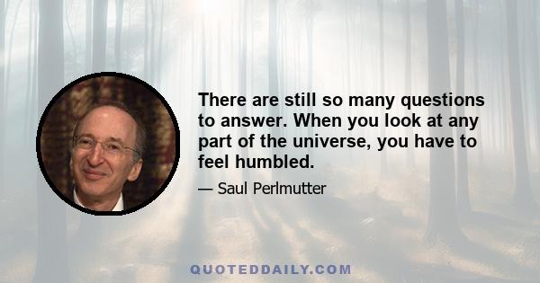 There are still so many questions to answer. When you look at any part of the universe, you have to feel humbled.