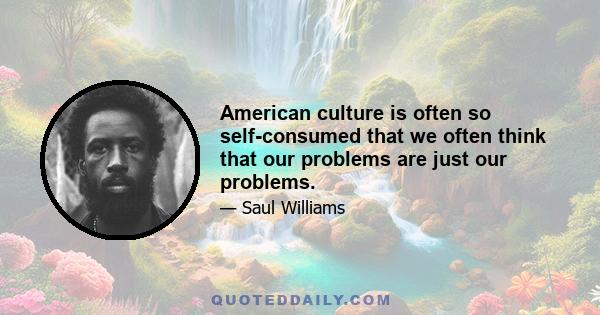 American culture is often so self-consumed that we often think that our problems are just our problems.