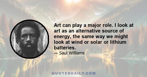 Art can play a major role. I look at art as an alternative source of energy, the same way we might look at wind or solar or lithium batteries.