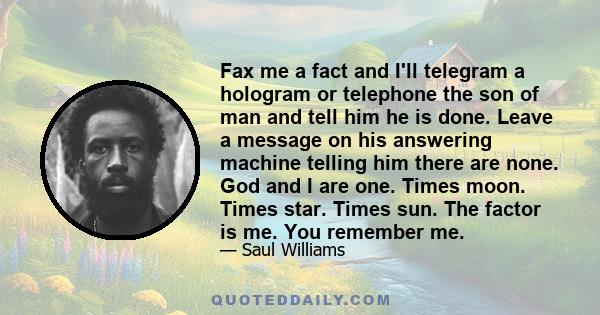 Fax me a fact and I'll telegram a hologram or telephone the son of man and tell him he is done. Leave a message on his answering machine telling him there are none. God and I are one. Times moon. Times star. Times sun.