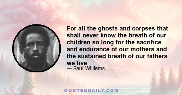 For all the ghosts and corpses that shall never know the breath of our children so long for the sacrifice and endurance of our mothers and the sustained breath of our fathers we live