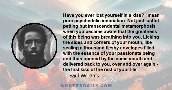 Have you ever lost yourself in a kiss? I mean pure psychedelic inebriation. Not just lustful petting but transcendental metamorphosis when you became aware that the greatness of this being was breathing into you.