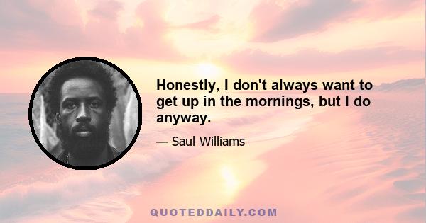 Honestly, I don't always want to get up in the mornings, but I do anyway.