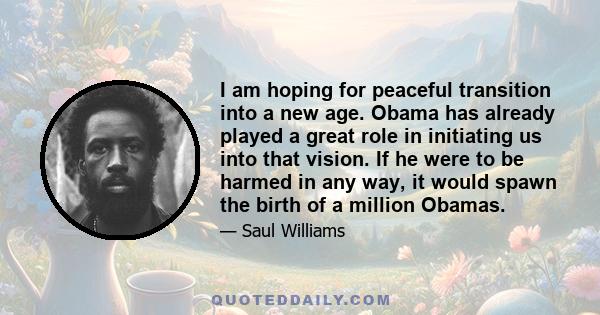 I am hoping for peaceful transition into a new age. Obama has already played a great role in initiating us into that vision. If he were to be harmed in any way, it would spawn the birth of a million Obamas.