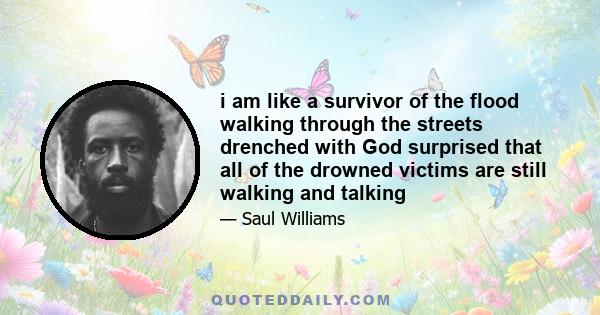 i am like a survivor of the flood walking through the streets drenched with God surprised that all of the drowned victims are still walking and talking